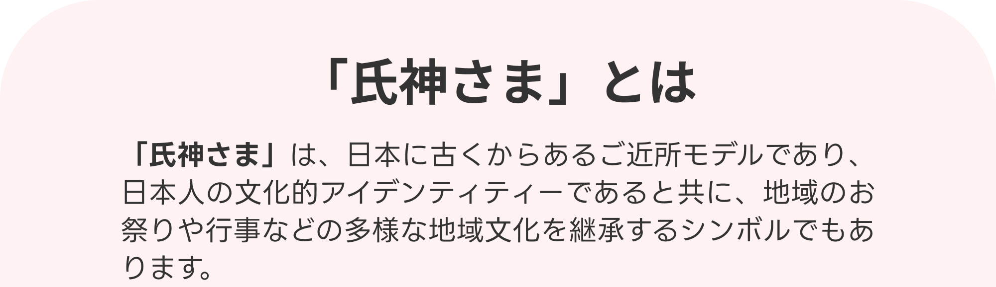 氏神さまとは　氏神さま」は日本に古くからあるご近所モデルであり、日本人の文化的アイデンティティであると共に、地域のお祭りや行事などの多様な地域文化を継承するシンボルでもあります。