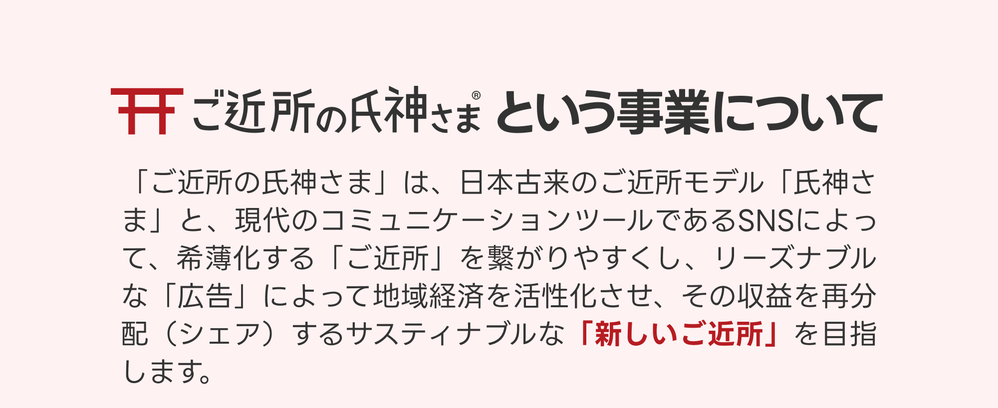 ご近所の氏神さまという事業について「ご近所の氏神さま」は、日本古来のご近所モデル「氏神さま」と、現代のコミュニケーションツールであるSNSによって、希薄化する「ご近所」を繋がりやすくし、リーズナブルな「広告」によって地域経済を活性化させ、その収益を再分配（シェア）するサスティナブルな「新しいご近所」を目指します。